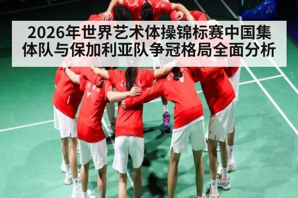 2026年世界艺术体操锦标赛中国集体队与保加利亚队争冠格局全面分析